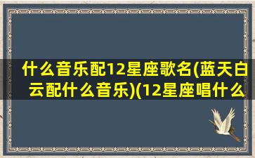 什么音乐配12星座歌名(蓝天白云配什么音乐)(12星座唱什么歌最好听)