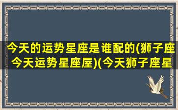 今天的运势星座是谁配的(狮子座今天运势星座屋)(今天狮子座星座运势怎么样)