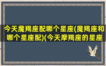 今天魔羯座配哪个星座(魔羯座和哪个星座配)(今天摩羯座的星座运势怎么样)