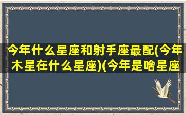 今年什么星座和射手座最配(今年木星在什么星座)(今年是啥星座)