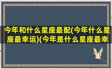 今年和什么星座最配(今年什么星座最幸运)(今年是什么星座最幸运)