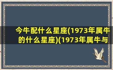 今牛配什么星座(1973年属牛的什么星座)(1973年属牛与什么配)