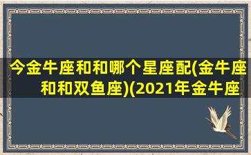 今金牛座和和哪个星座配(金牛座和和双鱼座)(2021年金牛座和哪些星座有缘)