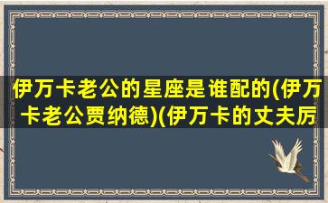 伊万卡老公的星座是谁配的(伊万卡老公贾纳德)(伊万卡的丈夫厉害吗)