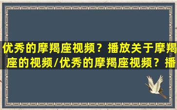 优秀的摩羯座视频？播放关于摩羯座的视频/优秀的摩羯座视频？播放关于摩羯座的视频-我的网站