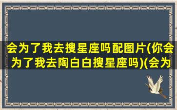 会为了我去搜星座吗配图片(你会为了我去陶白白搜星座吗)(会为了我去陶白白搜星座是什么意思)