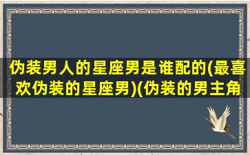 伪装男人的星座男是谁配的(最喜欢伪装的星座男)(伪装的男主角)