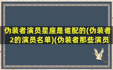 伪装者演员星座是谁配的(伪装者2的演员名单)(伪装者那些演员)