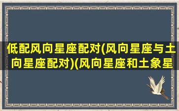 低配风向星座配对(风向星座与土向星座配对)(风向星座和土象星座和吗)