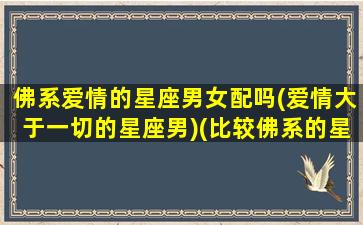 佛系爱情的星座男女配吗(爱情大于一切的星座男)(比较佛系的星座有哪些)