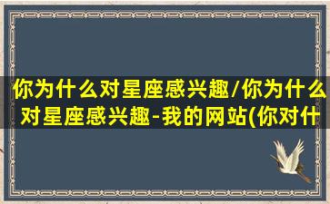 你为什么对星座感兴趣/你为什么对星座感兴趣-我的网站(你对什么感兴趣,你为什么喜欢它)