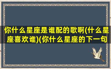 你什么星座是谁配的歌啊(什么星座喜欢谁)(你什么星座的下一句撩)