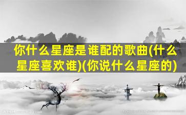 你什么星座是谁配的歌曲(什么星座喜欢谁)(你说什么星座的)