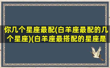 你几个星座最配(白羊座最配的几个星座)(白羊座最搭配的星座是什么星座)