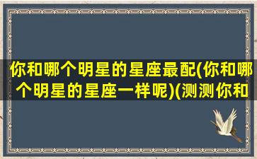 你和哪个明星的星座最配(你和哪个明星的星座一样呢)(测测你和哪位明星最配)