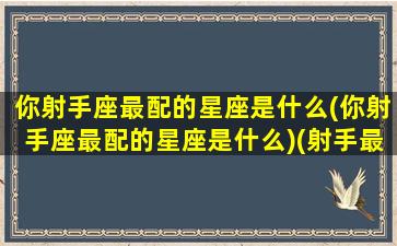 你射手座最配的星座是什么(你射手座最配的星座是什么)(射手最配的星座排行)