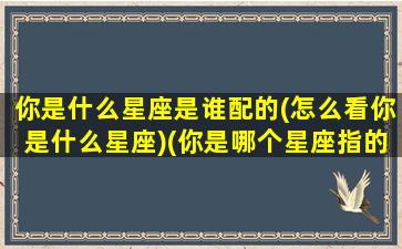 你是什么星座是谁配的(怎么看你是什么星座)(你是哪个星座指的是什么)