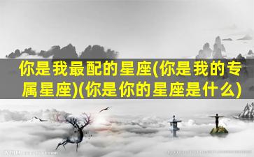 你是我最配的星座(你是我的专属星座)(你是你的星座是什么)