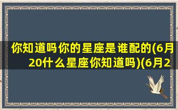 你知道吗你的星座是谁配的(6月20什么星座你知道吗)(6月20啥星座)