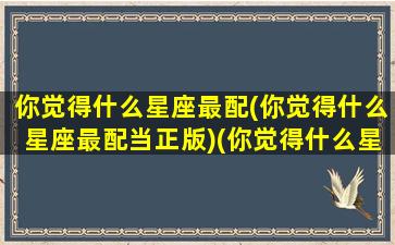 你觉得什么星座最配(你觉得什么星座最配当正版)(你觉得什么星座呢)