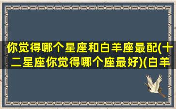 你觉得哪个星座和白羊座最配(十二星座你觉得哪个座最好)(白羊座和那个星座更配)