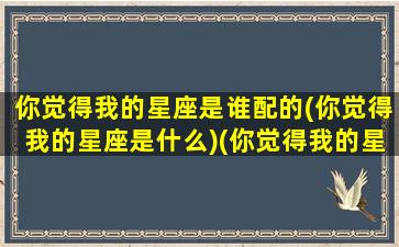 你觉得我的星座是谁配的(你觉得我的星座是什么)(你觉得我的星座好吗)