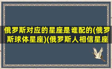 俄罗斯对应的星座是谁配的(俄罗斯球体星座)(俄罗斯人相信星座吗)