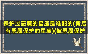 保护过恶魔的星座是谁配的(背后有恶魔保护的星座)(被恶魔保护是什么意思)