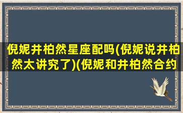 倪妮井柏然星座配吗(倪妮说井柏然太讲究了)(倪妮和井柏然合约情侣)