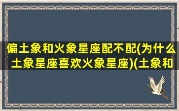 偏土象和火象星座配不配(为什么土象星座喜欢火象星座)(土象和火象星座适合吗)