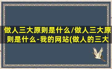 做人三大原则是什么/做人三大原则是什么-我的网站(做人的三大定律)