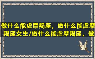 做什么能虐摩羯座，做什么能虐摩羯座女生/做什么能虐摩羯座，做什么能虐摩羯座女生-我的网站