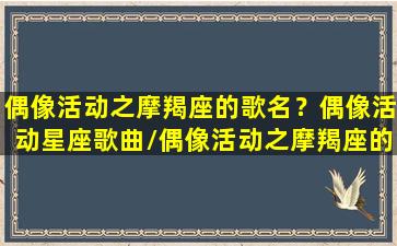 偶像活动之摩羯座的歌名？偶像活动星座歌曲/偶像活动之摩羯座的歌名？偶像活动星座歌曲-我的网站