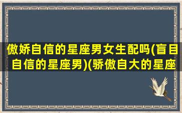 傲娇自信的星座男女生配吗(盲目自信的星座男)(骄傲自大的星座男)