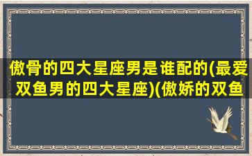 傲骨的四大星座男是谁配的(最爱双鱼男的四大星座)(傲娇的双鱼座)