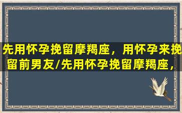 先用怀孕挽留摩羯座，用怀孕来挽留前男友/先用怀孕挽留摩羯座，用怀孕来挽留前男友-我的网站