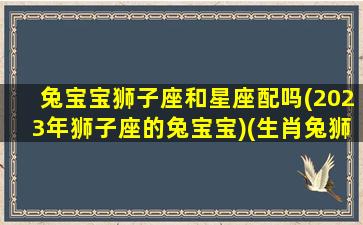 兔宝宝狮子座和星座配吗(2023年狮子座的兔宝宝)(生肖兔狮子座男)