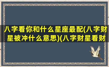 八字看你和什么星座最配(八字财星被冲什么意思)(八字财星看财富等级)