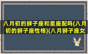 八月初的狮子座和星座配吗(八月初的狮子座性格)(八月狮子座女生性格怎么样)