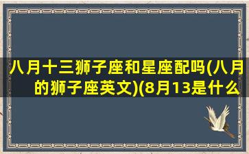 八月十三狮子座和星座配吗(八月的狮子座英文)(8月13是什么狮子)