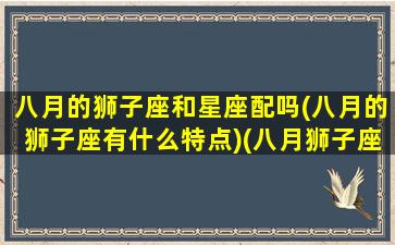 八月的狮子座和星座配吗(八月的狮子座有什么特点)(八月狮子座的爱情)