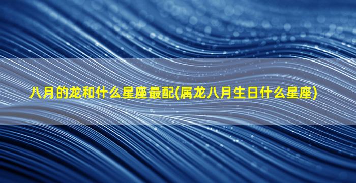 八月的龙和什么星座最配(属龙八月生日什么星座)