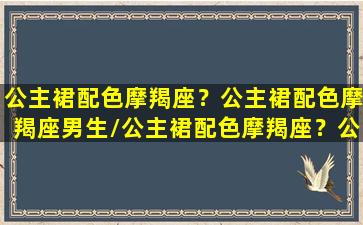 公主裙配色摩羯座？公主裙配色摩羯座男生/公主裙配色摩羯座？公主裙配色摩羯座男生-我的网站