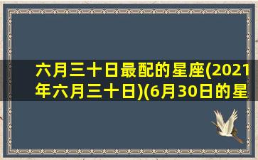 六月三十日最配的星座(2021年六月三十日)(6月30日的星座是什么星座)