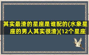 其实最渣的星座是谁配的(水象星座的男人其实很渣)(12个星座最渣的星座男)