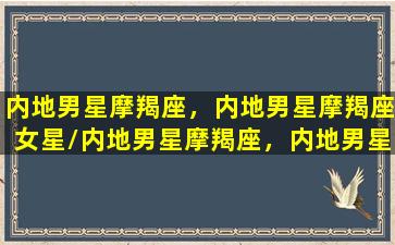 内地男星摩羯座，内地男星摩羯座女星/内地男星摩羯座，内地男星摩羯座女星-我的网站