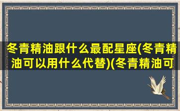 冬青精油跟什么最配星座(冬青精油可以用什么代替)(冬青精油可以直接涂抹吗)