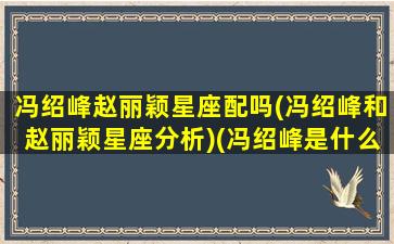 冯绍峰赵丽颖星座配吗(冯绍峰和赵丽颖星座分析)(冯绍峰是什么星座赵丽颖是什么星座)