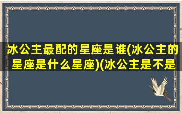 冰公主最配的星座是谁(冰公主的星座是什么星座)(冰公主是不是天蝎座)