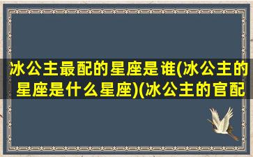 冰公主最配的星座是谁(冰公主的星座是什么星座)(冰公主的官配是谁)